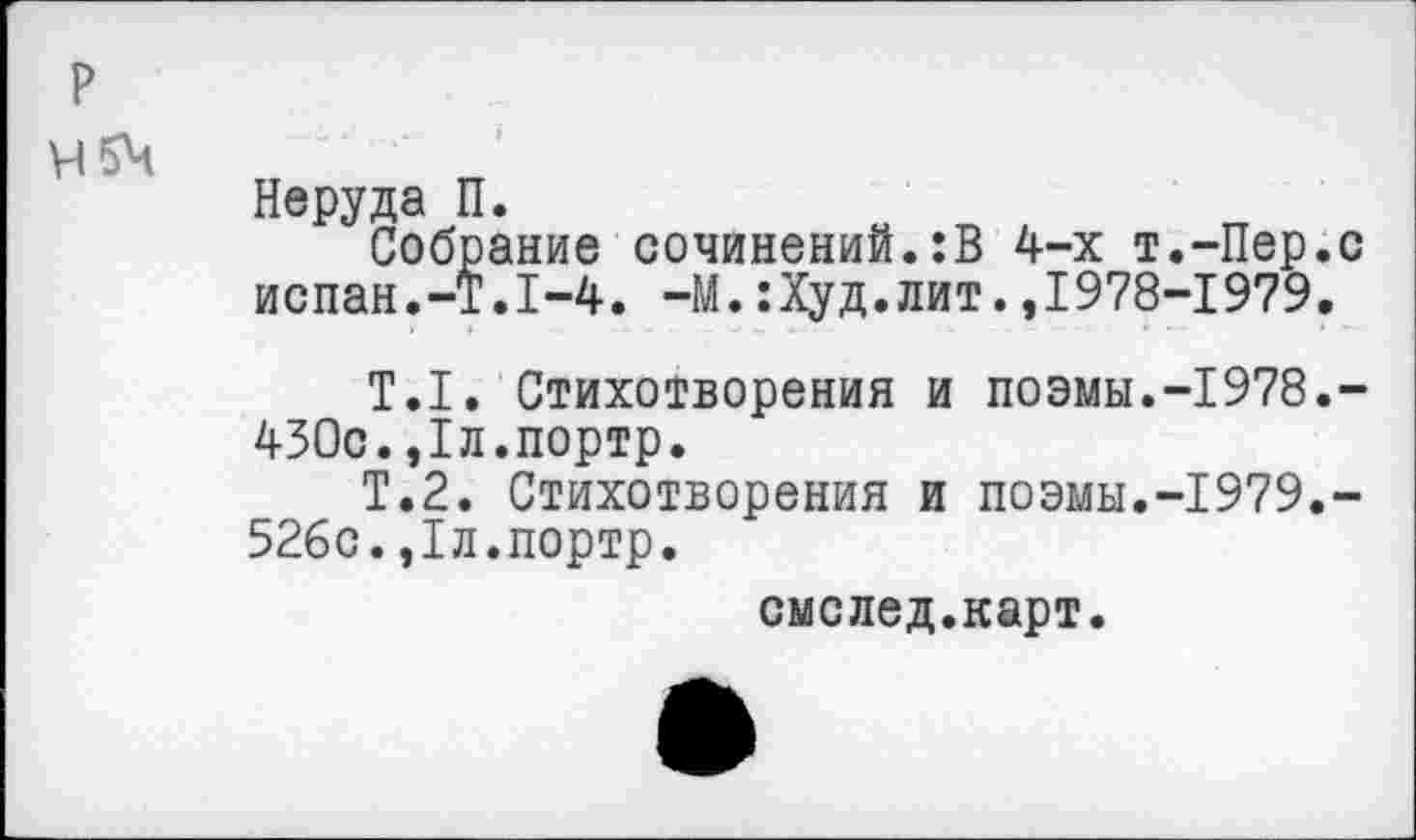 ﻿р
Неруда П.
Собрание сочинений. :В 4-х т.-Пер.с испан.-Т.1-4. —М.:Худ.лит.,1978-1979.
Т.1. Стихотворения и поэмы.-1978.-430с.,1л.портр.
Т.2. Стихотворения и поэмы.-1979.-526с.,1л.портр.
смслед.карт.